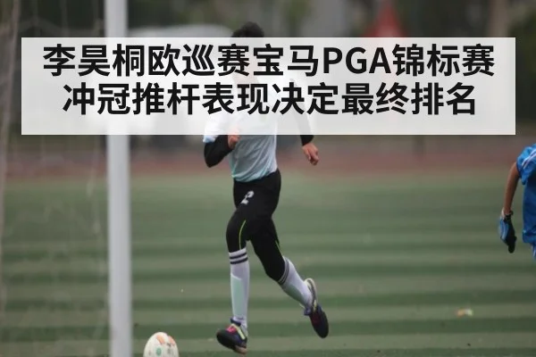 李昊桐欧巡赛宝马PGA锦标赛冲冠推杆表现决定最终排名