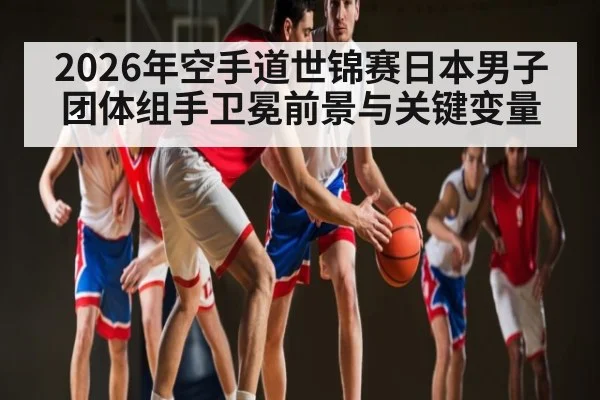 2026年空手道世锦赛日本男子团体组手卫冕前景与关键变量